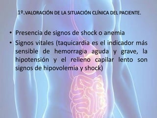1º.VALORACIÓN DE LA SITUACIÓN CLÍNICA DEL PACIENTE.
• Presencia de signos de shock o anemia
• Signos vitales (taquicardia es el indicador más
sensible de hemorragia aguda y grave, la
hipotensión y el relleno capilar lento son
signos de hipovolemia y shock)
 