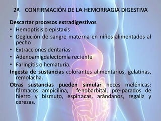 2º. CONFIRMACIÓN DE LA HEMORRAGIA DIGESTIVA
Descartar procesos extradigestivos
• Hemoptisis o epistaxis
• Deglución de sangre materna en niños alimentados al
pecho
• Extracciones dentarias
• Adenoamigdalectomía reciente
• Faringitis o hematuria.
Ingesta de sustancias colorantes alimentarios, gelatinas,
remolacha.
Otras sustancias pueden simular heces melénicas:
fármacos ampicilina, fenobarbital, pre-parados de
hierro y bismuto, espinacas, arándanos, regaliz y
cerezas.
 