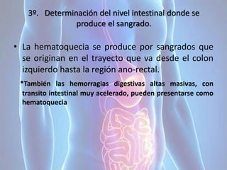3º. Determinación del nivel intestinal donde se
produce el sangrado.
• La hematoquecia se produce por sangrados que
se originan en el trayecto que va desde el colon
izquierdo hasta la región ano-rectal.
*También las hemorragias digestivas altas masivas, con
transito intestinal muy acelerado, pueden presentarse como
hematoquecia
 