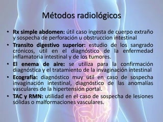 Métodos radiológicos
• Rx simple abdomen: útil caso ingesta de cuerpo extraño
y sospecha de perforación u obstruccion intestinal
• Transito digestivo superior: estudio de los sangrado
crónicos, útil en el diagnóstico de la enfermedad
inflamatoria intestinal y de los tumores.
• El enema de aire: se utiliza para la confirmación
diagnóstica y el tratamiento de la invaginación intestinal
• Ecografía: diagnóstico muy útil en caso de sospecha
invaginación intestinal, diagnóstico de las anomalías
vasculares de la hipertensión portal.
• TAC y RMN: utilidad en el caso de sospecha de lesiones
sólidas o malformaciones vasculares.
 
