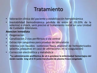 Tratamiento
• Valoración clínica del paciente y estabilización hemodinámica
• Inestabilidad hemodinámica pérdida de entre el 10-20% de la
volemia) o shock, será preciso el tratamiento inicial en una Unidad
de Cuidados Intensivos.
Atencion inmediata
• Oxigenacion
• Canalizacion 2 vias periféricas o via central
• Extraccion sanguínea para pruebas de laboratorio
• Volemia con liquidos isotónicos hasta disponer de hemoderivados
(plasma, plaquetas en caso de alteraciones en la coagulación)
• Correccion electrolítica y metabolica
*La administración profiláctica de vit k previene la enfermedad hemorrágica del
recién nacido 1mg vit k IV junto transfusión de plasma fresco congelado
 