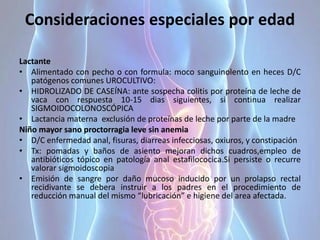Consideraciones especiales por edad
Lactante
• Alimentado con pecho o con formula: moco sanguinolento en heces D/C
patógenos comunes UROCULTIVO:
• HIDROLIZADO DE CASEÍNA: ante sospecha colitis por proteína de leche de
vaca con respuesta 10-15 dias siguientes, si continua realizar
SIGMOIDOCOLONOSCÓPICA
• Lactancia materna exclusión de proteínas de leche por parte de la madre
Niño mayor sano proctorragia leve sin anemia
• D/C enfermedad anal, fisuras, diarreas infecciosas, oxiuros, y constipación
• Tx: pomadas y baños de asiento mejoran dichos cuadros,empleo de
antibióticos tópico en patología anal estafilococica.Si persiste o recurre
valorar sigmoidoscopia
• Emisión de sangre por daño mucoso inducido por un prolapso rectal
recidivante se debera instruir a los padres en el procedimiento de
reducción manual del mismo “lubricación” e higiene del area afectada.
 