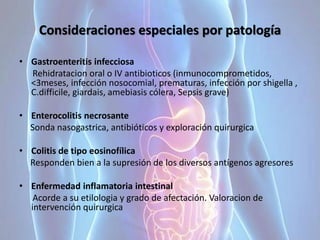 Consideraciones especiales por patología
• Gastroenteritis infecciosa
Rehidratacion oral o IV antibioticos (inmunocomprometidos,
<3meses, infección nosocomial, prematuras, infección por shigella ,
C.difficile, giardais, amebiasis cólera, Sepsis grave)
• Enterocolitis necrosante
Sonda nasogastrica, antibióticos y exploración quirurgica
• Colitis de tipo eosinofílica
Responden bien a la supresión de los diversos antígenos agresores
• Enfermedad inflamatoria intestinal
Acorde a su etilologia y grado de afectación. Valoracion de
intervención quirurgica
 