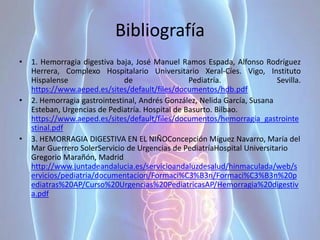 Bibliografía
• 1. Hemorragia digestiva baja, José Manuel Ramos Espada, Alfonso Rodríguez
Herrera, Complexo Hospitalario Universitario Xeral-Cíes. Vigo, Instituto
Hispalense de Pediatría. Sevilla.
https://www.aeped.es/sites/default/files/documentos/hdb.pdf
• 2. Hemorragia gastrointestinal, Andrés González, Nelida García, Susana
Esteban, Urgencias de Pediatría. Hospital de Basurto. Bilbao.
https://www.aeped.es/sites/default/files/documentos/hemorragia_gastrointe
stinal.pdf
• 3. HEMORRAGIA DIGESTIVA EN EL NIÑOConcepción Míguez Navarro, María del
Mar Guerrero SolerServicio de Urgencias de PediatríaHospital Universitario
Gregorio Marañón, Madrid
http://www.juntadeandalucia.es/servicioandaluzdesalud/hinmaculada/web/s
ervicios/pediatria/documentacion/Formaci%C3%B3n/Formaci%C3%B3n%20p
ediatras%20AP/Curso%20Urgencias%20PediatricasAP/Hemorragia%20digestiv
a.pdf
 