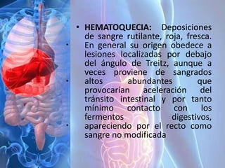 • HEMATOQUECIA: Deposiciones
de sangre rutilante, roja, fresca.
En general su origen obedece a
lesiones localizadas por debajo
del ángulo de Treitz, aunque a
veces proviene de sangrados
altos abundantes que
provocarían aceleración del
tránsito intestinal y por tanto
mínimo contacto con los
fermentos digestivos,
apareciendo por el recto como
sangre no modificada
 