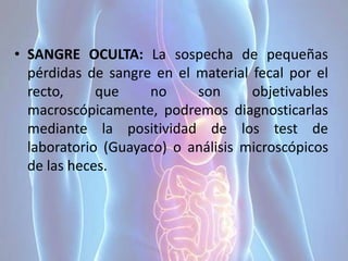 • SANGRE OCULTA: La sospecha de pequeñas
pérdidas de sangre en el material fecal por el
recto, que no son objetivables
macroscópicamente, podremos diagnosticarlas
mediante la positividad de los test de
laboratorio (Guayaco) o análisis microscópicos
de las heces.
 