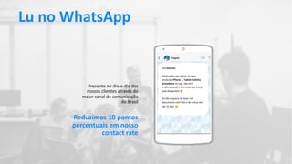 Presente no dia-a-dia dos
nossos clientes através do
maior canal de comunicação
do Brasil
Olá Daniela!
Você optou por retirar os seus
produtos iPhone 7, Tablet Galinha
pintadinha na loja, não foi?
Então, já pode ir até lá porque ele já
está disponível! !
Só não esquece de levar um
documento com foto e de retirar em
até 15 dias. "
Lu no WhatsApp
Reduzimos 10 pontos
percentuais em nosso
contact rate
 