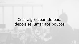 Criar algo separado para
depois se juntar aos poucos
 