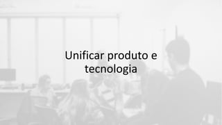 Unificar produto e
tecnologia
 