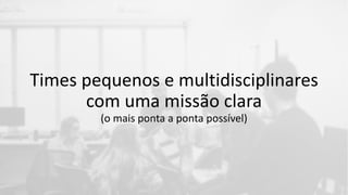 Times pequenos e multidisciplinares
com uma missão clara
(o mais ponta a ponta possível)
 