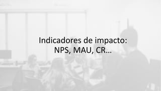 Indicadores de impacto:
NPS, MAU, CR…
 