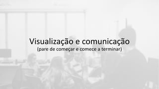 Visualização e comunicação
(pare de começar e comece a terminar)
 