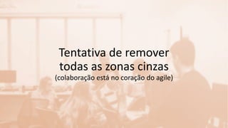Tentativa de remover
todas as zonas cinzas
(colaboração está no coração do agile)
 