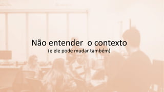 Não entender o contexto
(e ele pode mudar também)
 