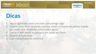 h
Dicas
1. Veja a agilidade como um meio para atingir algo
2. Quanto mais foco no ponta a ponta, maior a chance de ganhar tração
por conta dos resultados (interações ágeis)
3. Limite o WIP (work in process) em todos os níveis
4. Desenvolva pessoas
5. Crie multiplicadores internos!
 