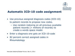 Automatic ICD-10 code assignment Use previous assigned diagnosis codes (ICD-10) to patient records to propose new codes. Use random indexing on all previous available patient records (> millions of records) to create a words space model. Enter a diagnosis one gets an ICD-10-code 82 percent correct assigned codes in Rheumatology Hercules Dalianis/Global Forum, Nov 8, 2011 