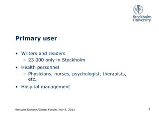 Primary user Writers and readers 23 000 only in Stockholm Health personnel Physicians, nurses, psychologist, therapists, etc. Hospital management Hercules Dalianis/Global Forum, Nov 8, 2011 