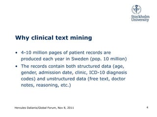 Why clinical text mining 4-10 million pages of patient records are produced each year in Sweden (pop. 10 million) The records contain both structured data (age, gender, admission date, clinic, ICD-10 diagnosis codes) and unstructured data (free text, doctor notes, reasoning, etc.) Hercules Dalianis/Global Forum, Nov 8, 2011 