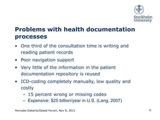 Problems with health documentation processes One third of the consultation time is writing and reading patient records Poor navigation support Very little of the information in the patient documentation repository is reused ICD-coding completely manually, low quality and costly 15 percent wrong or missing codes Expensive: $25 billion/year in U.S. (Lang, 2007) Hercules Dalianis/Global Forum, Nov 8, 2011 