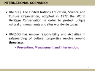 INTERNATIONAL SCENARIO:
 UNESCO, The United Nations Education, Science and
Culture Organization, adopted in 1972 the World
Heritage Conservation in order to protect unique
natural or monuments and sites worldwide today.
 UNESCO has unique responsibility and Activities in
safeguarding of cultural properties revolve around
three axes :
• Prevention; Management and Intervention.
10
 