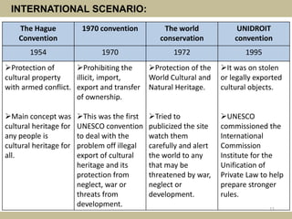 INTERNATIONAL SCENARIO:
The Hague
Convention
1970 convention The world
conservation
UNIDROIT
convention
1954 1970 1972 1995
Protection of
cultural property
with armed conflict.
Main concept was
cultural heritage for
any people is
cultural heritage for
all.
Prohibiting the
illicit, import,
export and transfer
of ownership.
This was the first
UNESCO convention
to deal with the
problem off illegal
export of cultural
heritage and its
protection from
neglect, war or
threats from
development.
Protection of the
World Cultural and
Natural Heritage.
Tried to
publicized the site
watch them
carefully and alert
the world to any
that may be
threatened by war,
neglect or
development.
It was on stolen
or legally exported
cultural objects.
UNESCO
commissioned the
International
Commission
Institute for the
Unification of
Private Law to help
prepare stronger
rules.
11
 