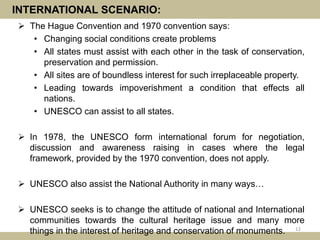 INTERNATIONAL SCENARIO:
 The Hague Convention and 1970 convention says:
• Changing social conditions create problems
• All states must assist with each other in the task of conservation,
preservation and permission.
• All sites are of boundless interest for such irreplaceable property.
• Leading towards impoverishment a condition that effects all
nations.
• UNESCO can assist to all states.
 In 1978, the UNESCO form international forum for negotiation,
discussion and awareness raising in cases where the legal
framework, provided by the 1970 convention, does not apply.
 UNESCO also assist the National Authority in many ways…
 UNESCO seeks is to change the attitude of national and International
communities towards the cultural heritage issue and many more
things in the interest of heritage and conservation of monuments. 12
 