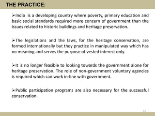 THE PRACTICE:
India is a developing country where poverty, primary education and
basic social standards required more concern of government than the
issues related to historic buildings and heritage preservation.
The legislations and the laws, for the heritage conservation, are
formed internationally but they practice in manipulated way which has
no meaning and serves the purpose of vested interest only.
It is no longer feasible to looking towards the government alone for
heritage preservation. The role of non-government voluntary agencies
is required which can work in-line with government.
Public participation programs are also necessary for the successful
conservation.
13
 