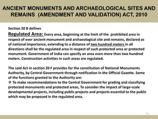 ANCIENT MONUMENTS AND ARCHAEOLOGICAL SITES AND
REMAINS (AMENDMENT AND VALIDATION) ACT, 2010
15
Section 20 B defines
Regulated Area: Every area, beginning at the limit of the prohibited area in
respect of ever ancient monument and archaeological site and remains, declared as
of national importance, extending to a distance of two hundred meters in all
directions shall be the regulated area in respect of such protected area or protected
monument. Government of India can specify an area even more than two hundred
meters. Construction activities in such areas are regulated.
The said Act in section 20 F provides for the constitution of National Monuments
Authority, by Central Government through notification in the Official Gazette. Some
of the functions granted to the Authority are:
 To make recommendations to the Central Government for grading and classifying
protected monuments and protected areas, To consider the impact of large‐scale
developmental projects, including public projects and projects essential to the public
which may be proposed in the regulated area.
 