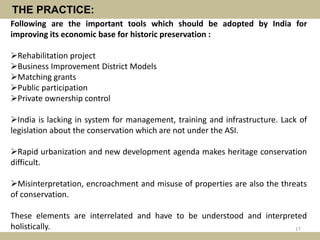THE PRACTICE:
Following are the important tools which should be adopted by India for
improving its economic base for historic preservation :
Rehabilitation project
Business Improvement District Models
Matching grants
Public participation
Private ownership control
India is lacking in system for management, training and infrastructure. Lack of
legislation about the conservation which are not under the ASI.
Rapid urbanization and new development agenda makes heritage conservation
difficult.
Misinterpretation, encroachment and misuse of properties are also the threats
of conservation.
These elements are interrelated and have to be understood and interpreted
holistically. 17
 