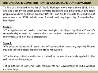 THE UNESCO’S CONTRIBUTION TO TAJ MAHAL’S CONSERVATION:
Taj Mahal is included in the list of ‘World Heritage’ monuments since 1983. It has
effected a lot by the urbanization, climatic conditions and pollutions. A two stage
program was held by Rhone-Poulenc, UNESCO and ASI to evaluate the condition of
monuments in 1997 which was funded and equipped by Rhone-Poulenc
foundation.
Stage1:
The application of products and technologies developed by Rhone-Poulenc’s
research department to restore the construction material of these historic
monuments and halt that deterioration.
Stage 2:
To educate the team of researchers of conservation laboratory, Agra by Rhone-
Poulenc’s technological expertise in stone renovation.
The local recruited scientist were trained in the use of methods applied to the
red stone and lime plaster.
It is difficult to conserve such monuments for Government of India without
external help. 18
 