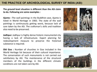 THE PRACTICE OF ARCHEOLOGICAL SURVEY OF INDIA (ASI):
The ground level situation is different than the ASI claim
to do. Following are some examples :
Ajanta : The wall paintings in the Buddhist cave, Ajanta is
listed in World Heritage in 1983. The state of the wall
paintings is continuously getting worst, because lack of
care taken by the ASI. The craftsman's skills and tradition
also need to be preserved.
Jodhpur: Jodhpur is highly dense historic monumental city
having a lack of infrastructure. Expert planning for
redevelopment measure to preserve the historical
substance is required.
Old Goa : Number of churches in Goa included in the
World Heritage list because of their cultural importance.
The conservation of such monuments is not carried out
satisfactory by ASI. The maintenance of the structural
members of the buildings in the different climatic
conditions are not taken care by ASI.
20
 