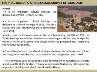 THE PRACTICE OF ARCHEOLOGICAL SURVEY OF INDIA (ASI):
In the report of the monuments at Hampi submitted by UNESCO in 1999 , the
World Heritage committee observed that two large scale two way bridges for
vehicular traffic and second foot bridge within the protected areas exploiting
the natural environment.
Committee declared, the World Heritage site Hampi is in danger and inform
to state government that the construction of two bridges has been halted.
The committee gave notice to the state government of Karnataka to relocate
and dismantle all the bridges. It has also mentioned that at any rate no further
unplanned development should be allowed in Hampi. 21
Hampi :
It is an important cultural heritage site
declared as a World Heritage in 1986.
It is an important cultural heritage site
declared as a World Heritage in 1986. The ASI is
taking care and maintaining these monuments
since 1921.
 