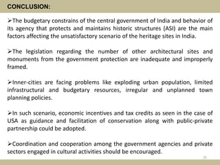 CONCLUSION:
The budgetary constrains of the central government of India and behavior of
its agency that protects and maintains historic structures (ASI) are the main
factors affecting the unsatisfactory scenario of the heritage sites in India.
The legislation regarding the number of other architectural sites and
monuments from the government protection are inadequate and improperly
framed.
Inner-cities are facing problems like exploding urban population, limited
infrastructural and budgetary resources, irregular and unplanned town
planning policies.
In such scenario, economic incentives and tax credits as seen in the case of
USA as guidance and facilitation of conservation along with public-private
partnership could be adopted.
Coordination and cooperation among the government agencies and private
sectors engaged in cultural activities should be encouraged.
25
 