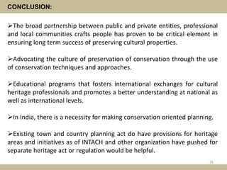 CONCLUSION:
The broad partnership between public and private entities, professional
and local communities crafts people has proven to be critical element in
ensuring long term success of preserving cultural properties.
Advocating the culture of preservation of conservation through the use
of conservation techniques and approaches.
Educational programs that fosters international exchanges for cultural
heritage professionals and promotes a better understanding at national as
well as international levels.
In India, there is a necessity for making conservation oriented planning.
Existing town and country planning act do have provisions for heritage
areas and initiatives as of INTACH and other organization have pushed for
separate heritage act or regulation would be helpful.
26
 