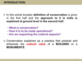 INTRODUCTION:
 In this article broader definition of conservation is given
in the first half and the approach to it in India is
explained at ground level in the second half.
• What is conservation?
• How it is to be made operational?
• Are we respecting the cultural aspects?
 Conservation explained as a practice that protects and
enhances the cultural value of a BUILDING or a
MONUMENTS.
3
 
