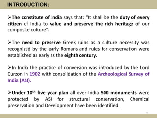 INTRODUCTION:
The constitute of India says that: “It shall be the duty of every
citizen of India to value and preserve the rich heritage of our
composite culture”.
The need to preserve Greek ruins as a culture necessity was
recognized by the early Romans and rules for conservation were
established as early as the eighth century.
In India the practice of conversion was introduced by the Lord
Curzon in 1902 with consolidation of the Archeological Survey of
India (ASI).
Under 10th five year plan all over India 500 monuments were
protected by ASI for structural conservation, Chemical
preservation and Development have been identified.
4
 
