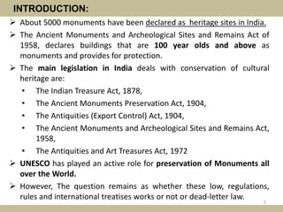 INTRODUCTION:
 About 5000 monuments have been declared as heritage sites in India.
 The Ancient Monuments and Archeological Sites and Remains Act of
1958, declares buildings that are 100 year olds and above as
monuments and provides for protection.
 The main legislation in India deals with conservation of cultural
heritage are:
• The Indian Treasure Act, 1878,
• The Ancient Monuments Preservation Act, 1904,
• The Antiquities (Export Control) Act, 1904,
• The Ancient Monuments and Archeological Sites and Remains Act,
1958,
• The Antiquities and Art Treasures Act, 1972
 UNESCO has played an active role for preservation of Monuments all
over the World.
 However, The question remains as whether these low, regulations,
rules and international treatises works or not or dead-letter law.
5
 