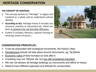 HERITAGE CONSERVATION
THE CONCEPT OF HERITAGE:
 The concept pertain to ‘’Heritage’’ is Legacy and
mankind as a whole and to understand cultural
identity.
 According to Act, Heritage means it includes any
structure, erection or monument etc. which has
been in existence for not less than 100 years.
 Further it includes: Remains, requires Fencing or
covering, means of access…
6
CONSERVATION PRINCIPLES :
 It can be associated with ecological movements, the historic cities.
 Development should not take place around monuments, eg. Taj Mahal,
 Economic value of land increase so look after it.
 A building may not 100year old, but can still considered important.
 We can not declare all heritage buildings as monuments and afford to freeze.
 Need to have different approach and attitude for conservation.
 
