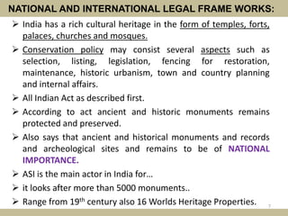 NATIONAL AND INTERNATIONAL LEGAL FRAME WORKS:
 India has a rich cultural heritage in the form of temples, forts,
palaces, churches and mosques.
 Conservation policy may consist several aspects such as
selection, listing, legislation, fencing for restoration,
maintenance, historic urbanism, town and country planning
and internal affairs.
 All Indian Act as described first.
 According to act ancient and historic monuments remains
protected and preserved.
 Also says that ancient and historical monuments and records
and archeological sites and remains to be of NATIONAL
IMPORTANCE.
 ASI is the main actor in India for…
 it looks after more than 5000 monuments..
 Range from 19th century also 16 Worlds Heritage Properties. 7
 