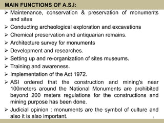 MAIN FUNCTIONS OF A.S.I:
 Maintenance, conservation & preservation of monuments
and sites
 Conducting archeological exploration and excavations
 Chemical preservation and antiquarian remains.
 Architecture survey for monuments
 Development and researches.
 Setting up and re-organization of sites museums.
 Training and awareness.
 Implementation of the Act 1972.
 ASI ordered that the construction and mining's near
100meters around the National Monuments are prohibited
beyond 200 meters regulations for the constructions and
mining purpose has been done.
 Judicial opinion : monuments are the symbol of culture and
also it is also important. 8
 