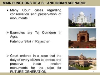 MAIN FUNCTIONS OF A.S.I. AND INDIAN SCENARIO:
 Many Court cases regarding
conservation and preservation of
monuments.
 Examples are Taj Corridore in
Agra,
Fatehpur Sikri in Rajasthan
 Court ordered in a case that the
duty of every citizen to protect and
preserve those ancient
monuments for the sake for
FUTURE GENERATION. 9
 
