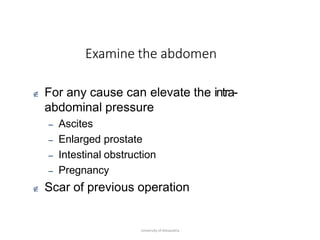 Examine the abdomen
University of Alexandria
 For any cause can elevate the intra-
abdominal pressure
– Ascites
– Enlarged prostate
– Intestinal obstruction
– Pregnancy
 Scar of previous operation
 
