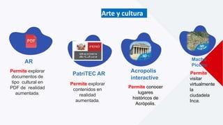 Arte y cultura
AR
Permite explorar
documentos de
tipo cultural en
PDF de realidad
aumentada.
PatriTEC AR
Permite explorar
contenidos en
realidad
aumentada.
Acropolis
interactive
Permite conocer
lugares
históricos de
Acrópolis.
Machu
Picchu
Permite
visitar
virtualmente
la
ciudadela
Inca.
 