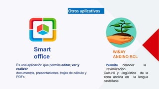 Es una aplicación que permite editar, ver y
realizar
documentos, presentaciones, hojas de cálculo y
PDFs
Smart
office
WIÑAY
ANDINO RCL
Permite conocer la
revitalización
Cultural y Lingüística de la
zona andina en la lengua
castellana.
Otros aplicativos
 