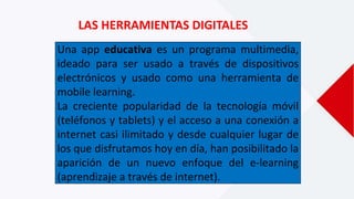 LAS HERRAMIENTAS DIGITALES
Una app educativa es un programa multimedia,
ideado para ser usado a través de dispositivos
electrónicos y usado como una herramienta de
mobile learning.
La creciente popularidad de la tecnología móvil
(teléfonos y tablets) y el acceso a una conexión a
internet casi ilimitado y desde cualquier lugar de
los que disfrutamos hoy en día, han posibilitado la
aparición de un nuevo enfoque del e-learning
(aprendizaje a través de internet).
 