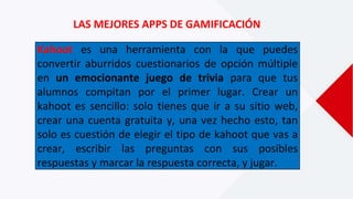 LAS MEJORES APPS DE GAMIFICACIÓN
Kahoot es una herramienta con la que puedes
convertir aburridos cuestionarios de opción múltiple
en un emocionante juego de trivia para que tus
alumnos compitan por el primer lugar. Crear un
kahoot es sencillo: solo tienes que ir a su sitio web,
crear una cuenta gratuita y, una vez hecho esto, tan
solo es cuestión de elegir el tipo de kahoot que vas a
crear, escribir las preguntas con sus posibles
respuestas y marcar la respuesta correcta, y jugar.
 