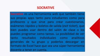 SOCRATIVE
Socrative es una herramienta web que también tiene
sus propias apps tanto para estudiantes como para
profesores y que sirve para crear cuestionarios,
exámenes rápidos y boletos de salida (exit ticket), que
bien puedes usar dentro del salón de clase o los
puedes programar como tareas. La posibilidad de ver
tanto resultados individuales como analíticos
generales de tu grupo y poderlos descargar en
formato de Excel hace que sea una súper herramienta
docente a tener en cuenta.
 
