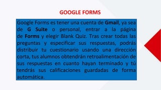GOOGLE FORMS
Google Forms es tener una cuenta de Gmail, ya sea
de G Suite o personal, entrar a la página
de Forms y elegir Blank Quiz. Tras crear todas las
preguntas y especificar sus respuestas, podrás
distribuir tu cuestionario usando una dirección
corta, tus alumnos obtendrán retroalimentación de
sus respuestas en cuanto hayan terminado y tú
tendrás sus calificaciones guardadas de forma
automática.
 