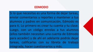 EDMODO
Si lo que necesitas es una forma de dejar tareas,
enviar comentarios y reportes y mantener a tus
alumnos y padres en comunicación, Edmodo es
para ti. Lo primero es crear tu cuenta y tu clase.
Luego, con un código enrolas a tus alumnos
(ellos también necesitan una cuenta de Edmodo
para acceder) y de ahí en adelante podrás dejar
tareas, calificarlas con su libreta de trabajo
integrada, hacer cuestionarios y más.
 