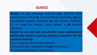 QUIZIZZ
Quizizz es una web/app gratuita que permite crear
cuestionarios online de manera lúdica y divertida, que los
estudiantes pueden responder de tres maneras distintas:
En un juego en directo, como tareas, o de manera
individual.
Quizizz es una web que nos permite crear cuestionarios
online que nuestros alumnos pueden responder de tres
maneras distintas:
En un juego en directo (tipo Kahoot)
Como tarea (los resultados le llegan al maestro)
De manera individual (“solo game”)
 